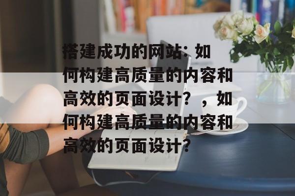 搭建成功的网站: 如何构建高质量的内容和高效的页面设计？，如何构建高质量的内容和高效的页面设计？