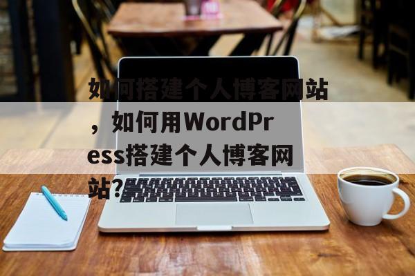如何搭建个人博客网站,如何用WordPress搭建个人博客网站? 如何搭建个人博客网站,如何用WordPress搭建个人博客网站?
