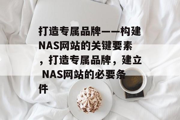 打造专属品牌——构建NAS网站的关键要素,打造专属品牌,建立 NAS网站的必要条件 打造专属品牌——构建NAS网站的关键要素,打造专属品牌,建立 NAS网站的必要条件