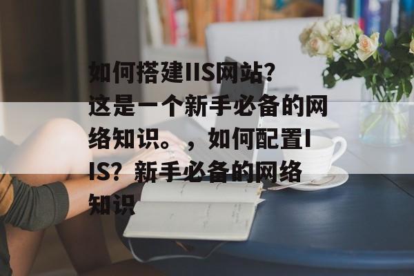 如何搭建IIS网站?这是一个新手必备的网络知识。,如何配置IIS?新手必备的网络知识 如何搭建IIS网站?这是一个新手必备的网络知识。,如何配置IIS?新手必备的网络知识