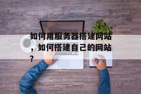 如何用服务器搭建网站,如何搭建自己的网站? 如何用服务器搭建网站,如何搭建自己的网站?