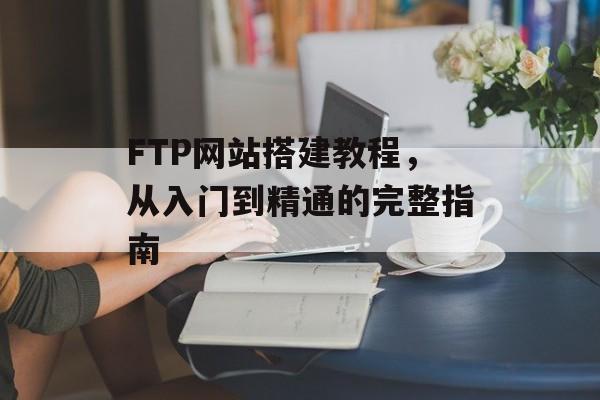 FTP网站搭建教程,从入门到精通的完整指南 FTP网站搭建教程,从入门到精通的完整指南