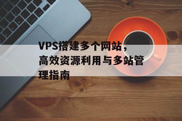 VPS搭建多个网站,高效资源利用与多站管理指南 VPS搭建多个网站,高效资源利用与多站管理指南