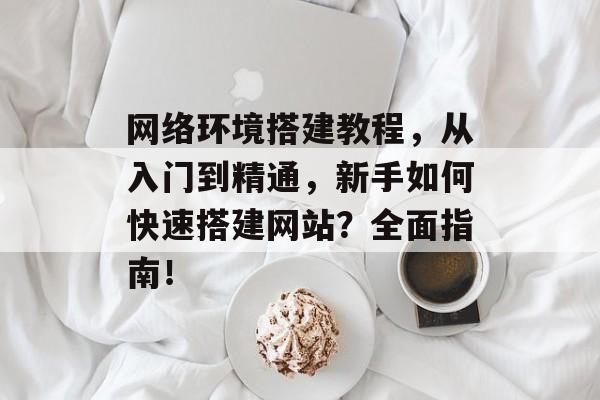 网络环境搭建教程,从入门到精通,新手如何快速搭建网站?全面指南! 网络环境搭建教程,从入门到精通,新手如何快速搭建网站?全面指南!
