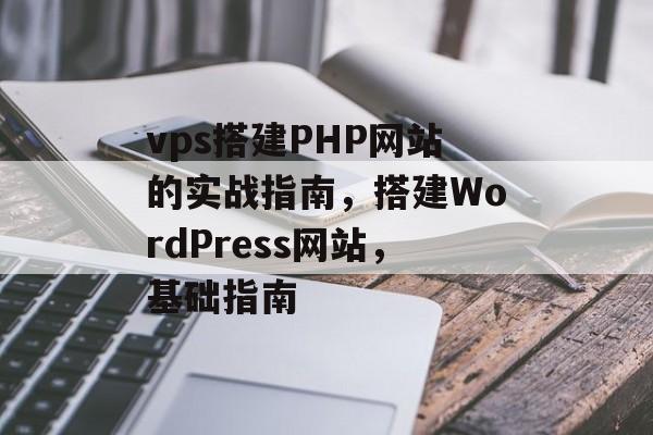 vps搭建PHP网站的实战指南,搭建WordPress网站,基础指南 vps搭建PHP网站的实战指南,搭建WordPress网站,基础指南