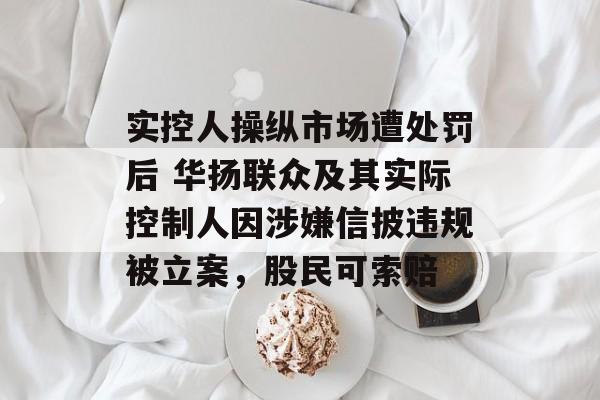 实控人操纵市场遭处罚后 华扬联众及其实际控制人因涉嫌信披违规被立案,股民可索赔 实控人操纵市场遭处罚后 华扬联众及其实际控制人因涉嫌信披违规被立案,股民可索赔