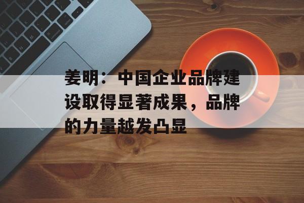 姜明:中国企业品牌建设取得显著成果,品牌的力量越发凸显 姜明:中国企业品牌建设取得显著成果,品牌的力量越发凸显