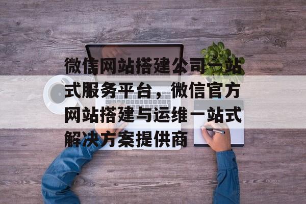 微信网站搭建公司一站式服务平台,微信官方网站搭建与运维一站式解决方案提供商 微信网站搭建公司一站式服务平台,微信官方网站搭建与运维一站式解决方案提供商