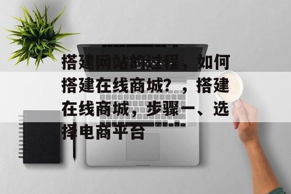 搭建网站的过程,如何搭建在线商城?,搭建在线商城,步骤一、选择电商平台 搭建网站的过程,如何搭建在线商城?,搭建在线商城,步骤一、选择电商平台