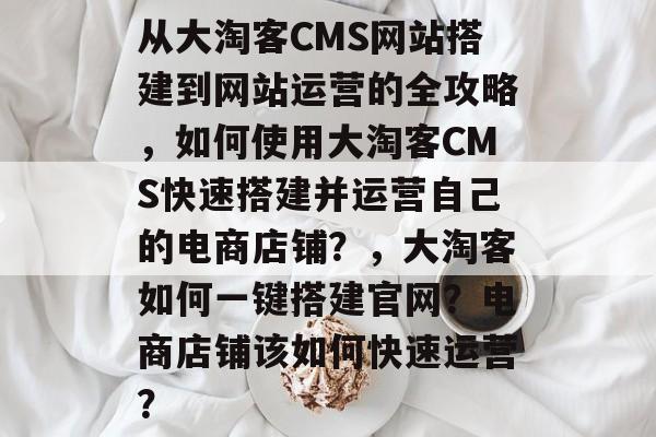 从大淘客CMS网站搭建到网站运营的全攻略,如何使用大淘客CMS快速搭建并运营自己的电商店铺?,大淘客如何一键搭建官网?电商店铺该如何快速运营? 从大淘客CMS网站搭建到网站运营的全攻略,如何使用大淘客CMS快速搭建并运营自己的电商店铺?,大淘客如何一键搭建官网?电商店铺该如何快速运营?
