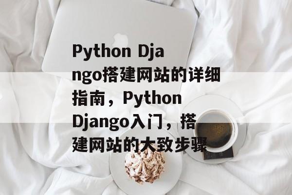 Python Django搭建网站的详细指南,Python Django入门,搭建网站的大致步骤 Python Django搭建网站的详细指南,Python Django入门,搭建网站的大致步骤