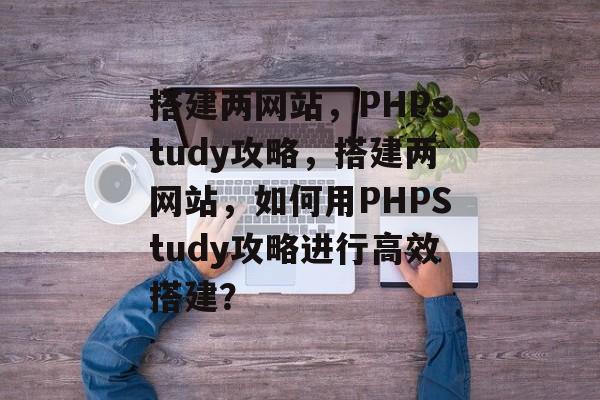 搭建两网站,PHPstudy攻略,搭建两网站,如何用PHPStudy攻略进行高效搭建? 搭建两网站,PHPstudy攻略,搭建两网站,如何用PHPStudy攻略进行高效搭建?
