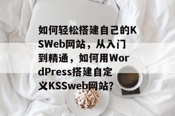 如何轻松搭建自己的KSWeb网站,从入门到精通,如何用WordPress搭建自定义KSSweb网站? 如何轻松搭建自己的KSWeb网站,从入门到精通,如何用WordPress搭建自定义KSSweb网站?