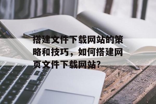搭建文件下载网站的策略和技巧,如何搭建网页文件下载网站? 搭建文件下载网站的策略和技巧,如何搭建网页文件下载网站?