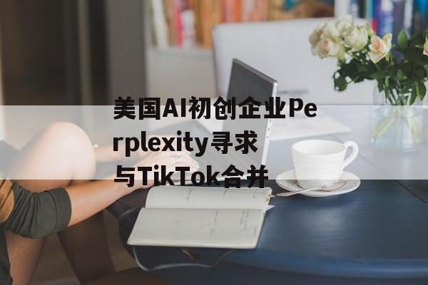 美国AI初创企业Perplexity寻求与TikTok合并 美国AI初创企业Perplexity寻求与TikTok合并