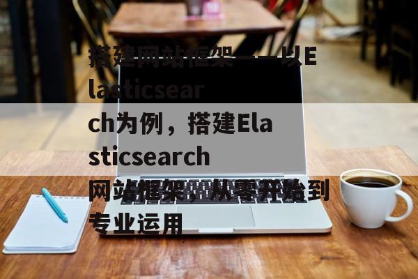 搭建网站框架——以Elasticsearch为例,搭建Elasticsearch网站框架,从零开始到专业运用 搭建网站框架——以Elasticsearch为例,搭建Elasticsearch网站框架,从零开始到专业运用