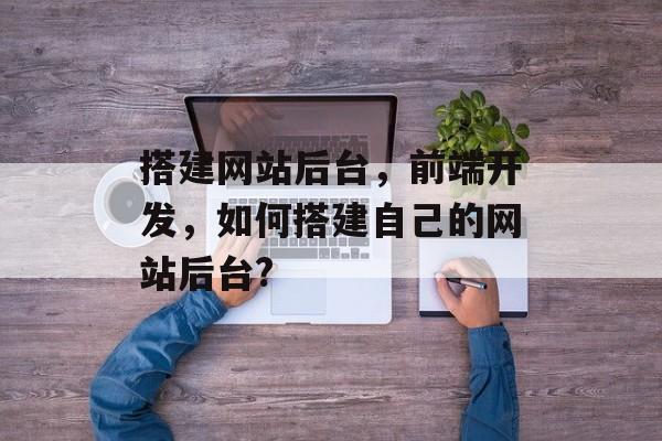 搭建网站后台,前端开发,如何搭建自己的网站后台? 搭建网站后台,前端开发,如何搭建自己的网站后台?