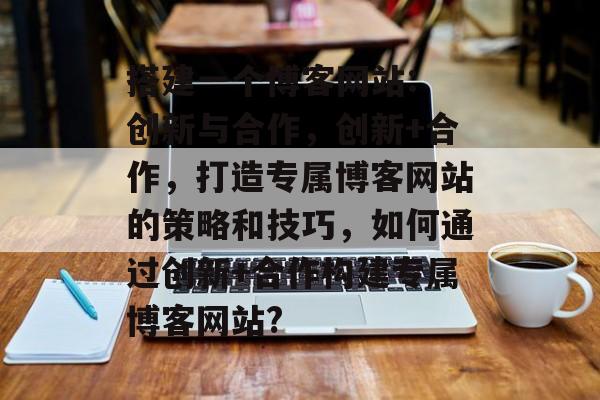 搭建一个博客网站: 创新与合作,创新+合作,打造专属博客网站的策略和技巧,如何通过创新+合作构建专属博客网站? 搭建一个博客网站: 创新与合作,创新+合作,打造专属博客网站的策略和技巧,如何通过创新+合作构建专属博客网站?