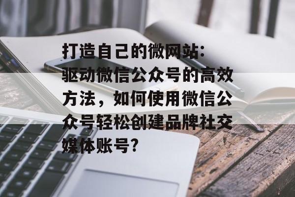 打造自己的微网站: 驱动微信公众号的高效方法,如何使用微信公众号轻松创建品牌社交媒体账号? 打造自己的微网站: 驱动微信公众号的高效方法,如何使用微信公众号轻松创建品牌社交媒体账号?