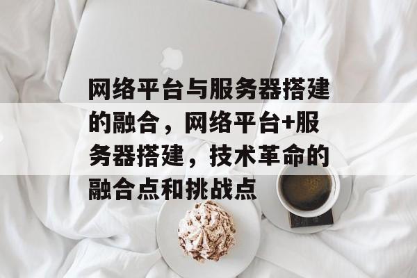 网络平台与服务器搭建的融合,网络平台+服务器搭建,技术革命的融合点和挑战点 网络平台与服务器搭建的融合,网络平台+服务器搭建,技术革命的融合点和挑战点