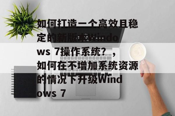 如何打造一个高效且稳定的新版本Windows 7操作系统?,如何在不增加系统资源的情况下升级Windows 7 如何打造一个高效且稳定的新版本Windows 7操作系统?,如何在不增加系统资源的情况下升级Windows 7