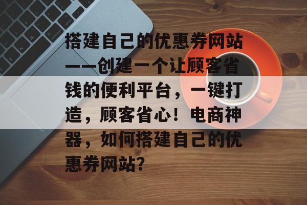 搭建自己的优惠券网站——创建一个让顾客省钱的便利平台，一键打造，顾客省心！电商神器，如何搭建自己的优惠券网站？