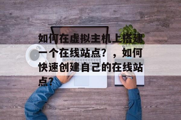 如何在虚拟主机上搭建一个在线站点?,如何快速创建自己的在线站点? 如何在虚拟主机上搭建一个在线站点?,如何快速创建自己的在线站点?