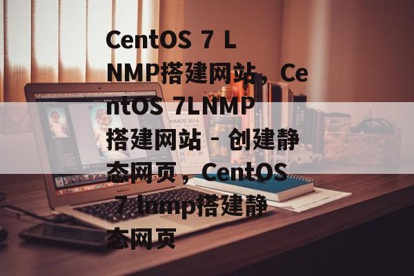 CentOS 7 LNMP搭建网站,CentOS 7LNMP搭建网站 - 创建静态网页,CentOS 7 lnmp搭建静态网页 CentOS 7 LNMP搭建网站,CentOS 7LNMP搭建网站 - 创建静态网页,CentOS 7 lnmp搭建静态网页
