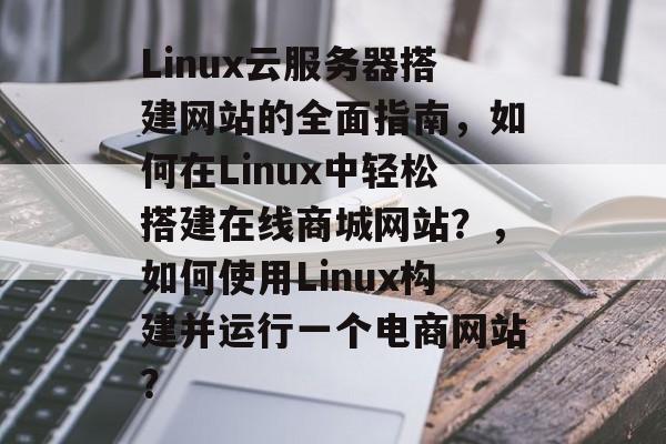 Linux云服务器搭建网站的全面指南,如何在Linux中轻松搭建在线商城网站?,如何使用Linux构建并运行一个电商网站? Linux云服务器搭建网站的全面指南,如何在Linux中轻松搭建在线商城网站?,如何使用Linux构建并运行一个电商网站?