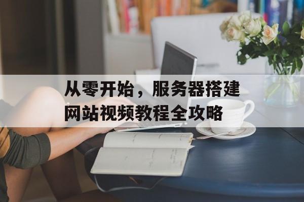 从零开始,服务器搭建网站视频教程全攻略 从零开始,服务器搭建网站视频教程全攻略
