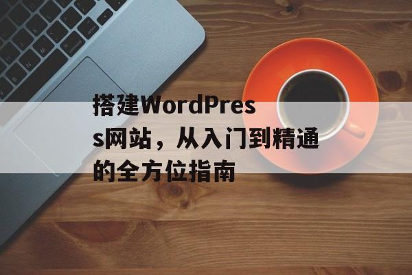 搭建WordPress网站,从入门到精通的全方位指南 搭建WordPress网站,从入门到精通的全方位指南