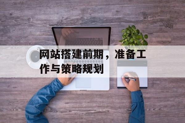 网站搭建前期,准备工作与策略规划 网站搭建前期,准备工作与策略规划