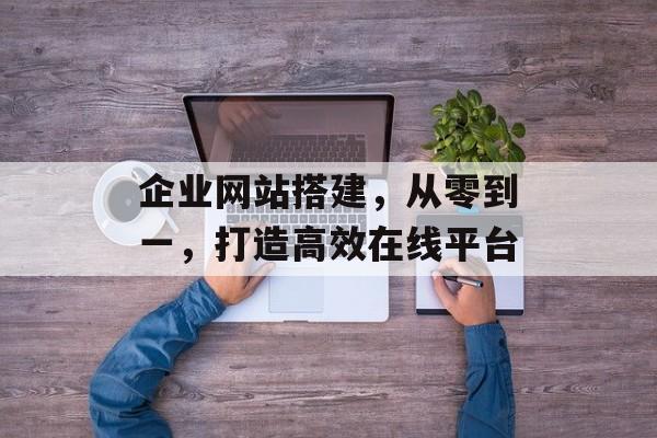企业网站搭建,从零到一,打造高效在线平台 企业网站搭建,从零到一,打造高效在线平台