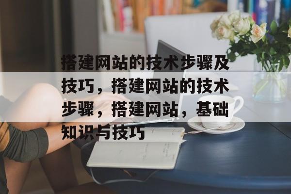 搭建网站的技术步骤及技巧,搭建网站的技术步骤,搭建网站,基础知识与技巧 搭建网站的技术步骤及技巧,搭建网站的技术步骤,搭建网站,基础知识与技巧