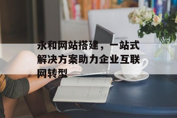 永和网站搭建,一站式解决方案助力企业互联网转型 永和网站搭建,一站式解决方案助力企业互联网转型