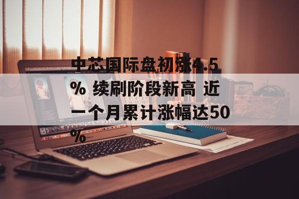 中芯国际盘初涨4.5% 续刷阶段新高 近一个月累计涨幅达50% 中芯国际盘初涨4.5% 续刷阶段新高 近一个月累计涨幅达50%