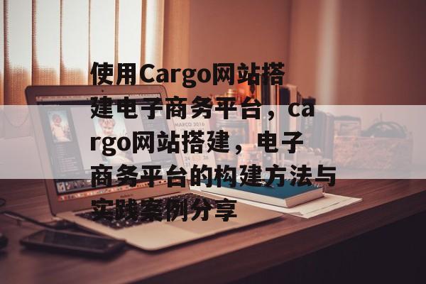 使用Cargo网站搭建电子商务平台,cargo网站搭建,电子商务平台的构建方法与实践案例分享 使用Cargo网站搭建电子商务平台,cargo网站搭建,电子商务平台的构建方法与实践案例分享
