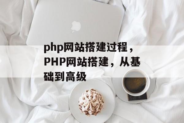 php网站搭建过程,PHP网站搭建,从基础到高级 php网站搭建过程,PHP网站搭建,从基础到高级