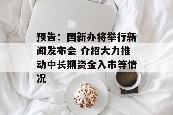 预告:国新办将举行新闻发布会 介绍大力推动中长期资金入市等情况 预告:国新办将举行新闻发布会 介绍大力推动中长期资金入市等情况