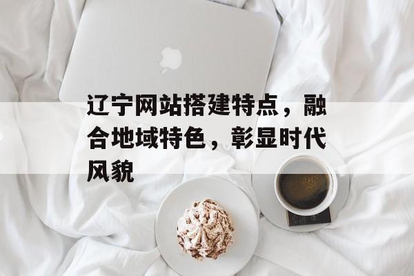 辽宁网站搭建特点,融合地域特色,彰显时代风貌 辽宁网站搭建特点,融合地域特色,彰显时代风貌
