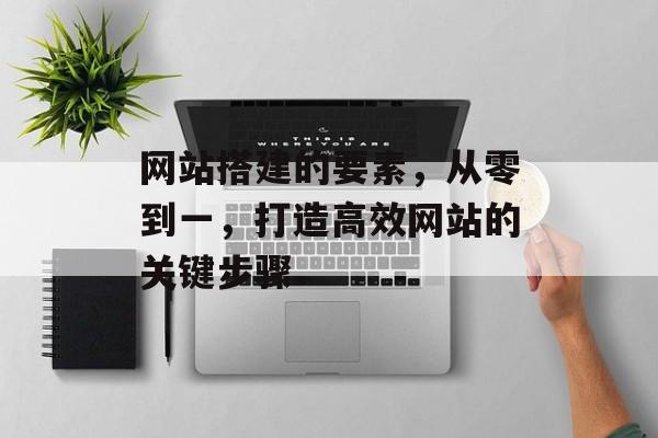 网站搭建的要素,从零到一,打造高效网站的关键步骤 网站搭建的要素,从零到一,打造高效网站的关键步骤