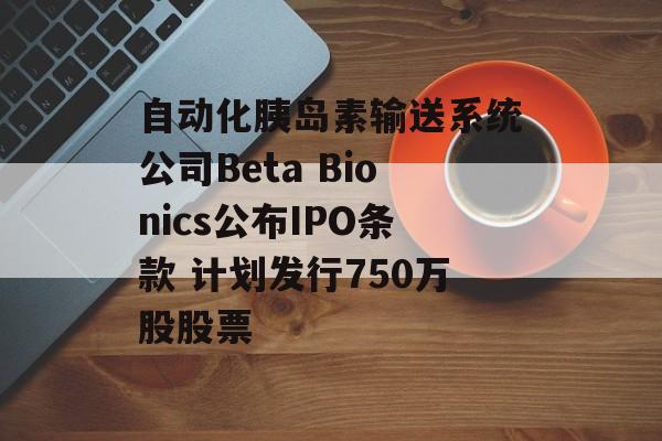 自动化胰岛素输送系统公司Beta Bionics公布IPO条款 计划发行750万股股票 自动化胰岛素输送系统公司Beta Bionics公布IPO条款 计划发行750万股股票