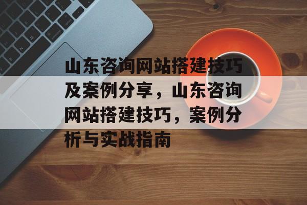 山东咨询网站搭建技巧及案例分享,山东咨询网站搭建技巧,案例分析与实战指南 山东咨询网站搭建技巧及案例分享,山东咨询网站搭建技巧,案例分析与实战指南