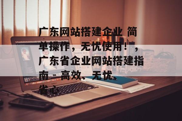 广东网站搭建企业 简单操作,无忧使用!,广东省企业网站搭建指南 - 高效、无忧、省心 广东网站搭建企业 简单操作,无忧使用!,广东省企业网站搭建指南 - 高效、无忧、省心
