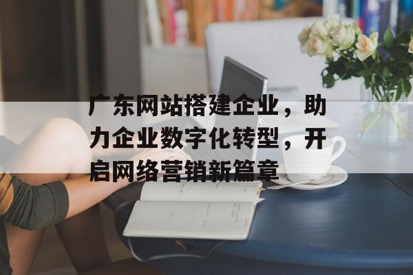 广东网站搭建企业,助力企业数字化转型,开启网络营销新篇章 广东网站搭建企业,助力企业数字化转型,开启网络营销新篇章