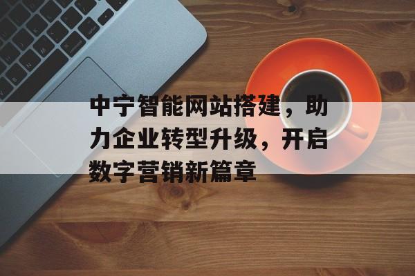 中宁智能网站搭建,助力企业转型升级,开启数字营销新篇章 中宁智能网站搭建,助力企业转型升级,开启数字营销新篇章