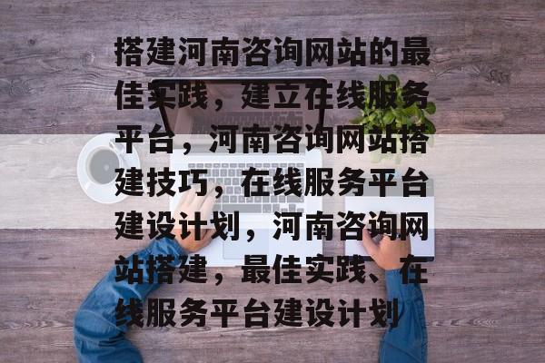 搭建河南咨询网站的最佳实践,建立在线服务平台,河南咨询网站搭建技巧,在线服务平台建设计划,河南咨询网站搭建,最佳实践、在线服务平台建设计划 搭建河南咨询网站的最佳实践,建立在线服务平台,河南咨询网站搭建技巧,在线服务平台建设计划,河南咨询网站搭建,最佳实践、在线服务平台建设计划