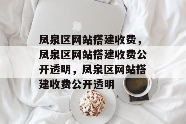 凤泉区网站搭建收费,凤泉区网站搭建收费公开透明,凤泉区网站搭建收费公开透明 凤泉区网站搭建收费,凤泉区网站搭建收费公开透明,凤泉区网站搭建收费公开透明