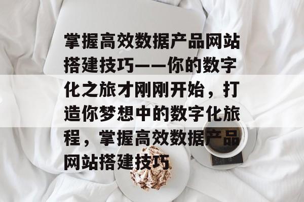 掌握高效数据产品网站搭建技巧——你的数字化之旅才刚刚开始,打造你梦想中的数字化旅程,掌握高效数据产品网站搭建技巧 掌握高效数据产品网站搭建技巧——你的数字化之旅才刚刚开始,打造你梦想中的数字化旅程,掌握高效数据产品网站搭建技巧