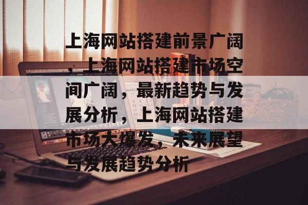 上海网站搭建前景广阔，上海网站搭建市场空间广阔，最新趋势与发展分析，上海网站搭建市场大爆发，未来展望与发展趋势分析